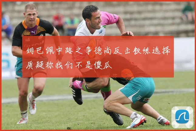 姆巴佩中路之争德尚反击教练选择质疑称我们不是傻瓜