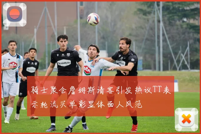骑士聚会詹姆斯请客引发热议TT表示轮流买单彰显体面人风范