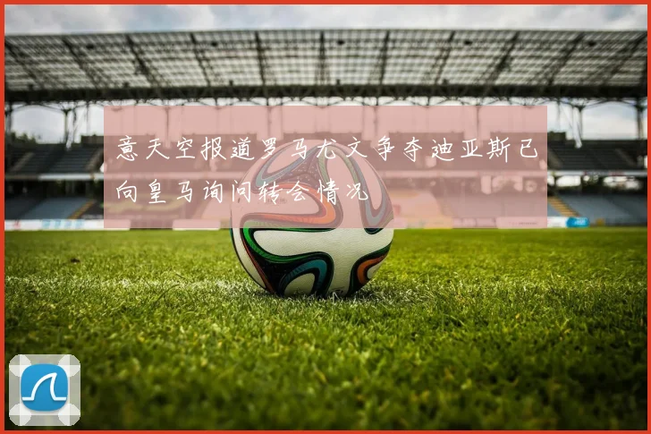 意天空报道罗马尤文争夺迪亚斯已向皇马询问转会情况