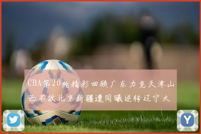 CBA第20轮精彩回顾广东力克天津山西不敌北京新疆遭同曦逆转辽宁大胜四川