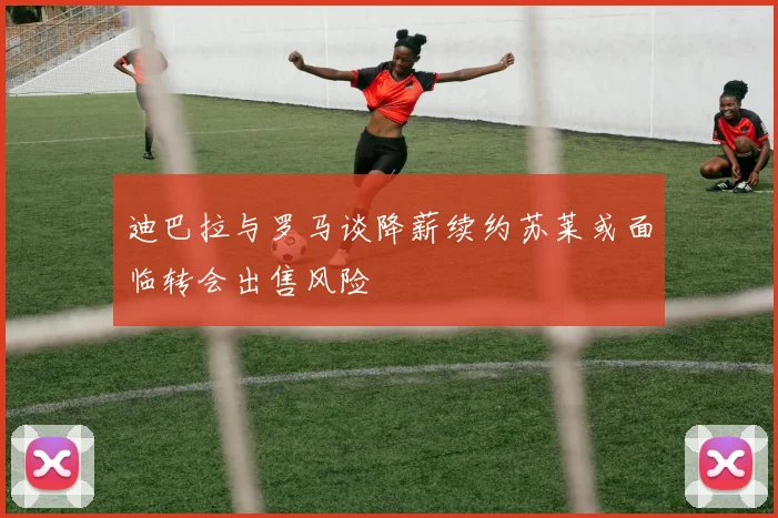 迪巴拉与罗马谈降薪续约苏莱或面临转会出售风险