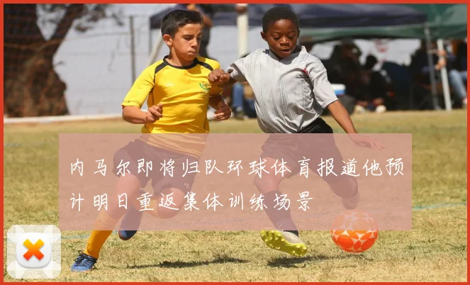内马尔即将归队环球体育报道他预计明日重返集体训练场景