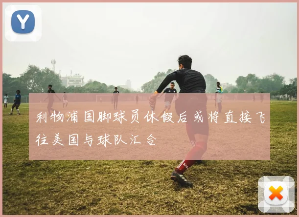 利物浦国脚球员休假后或将直接飞往美国与球队汇合