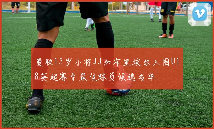 曼联15岁小将JJ加布里埃尔入围U18英超赛季最佳球员候选名单
