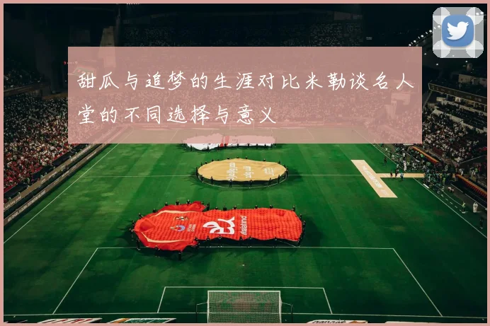 甜瓜与追梦的生涯对比米勒谈名人堂的不同选择与意义