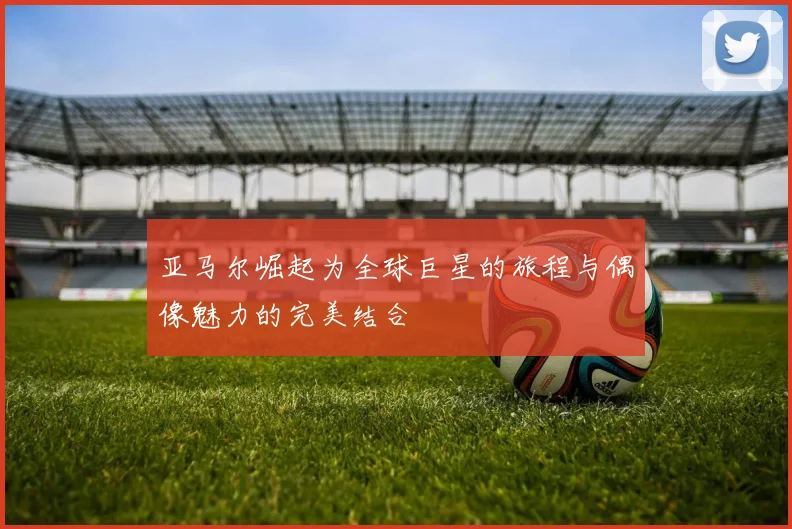 亚马尔崛起为全球巨星的旅程与偶像魅力的完美结合