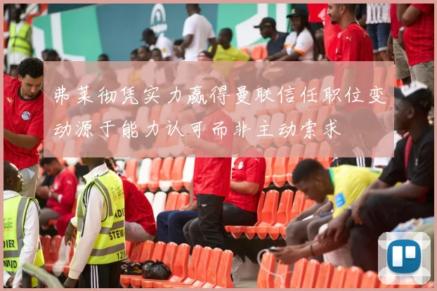 弗莱彻凭实力赢得曼联信任职位变动源于能力认可而非主动索求