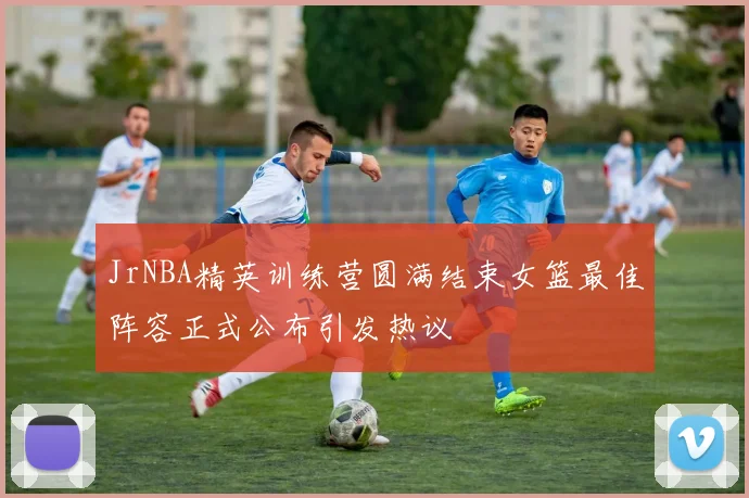 JrNBA精英训练营圆满结束女篮最佳阵容正式公布引发热议
