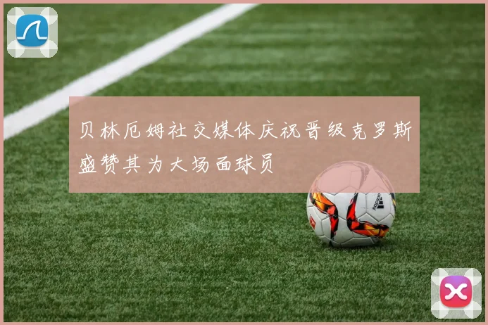 贝林厄姆社交媒体庆祝晋级克罗斯盛赞其为大场面球员