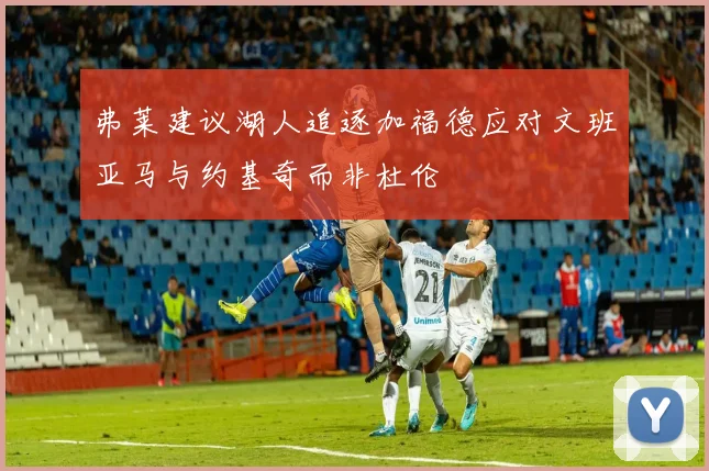 弗莱建议湖人追逐加福德应对文班亚马与约基奇而非杜伦