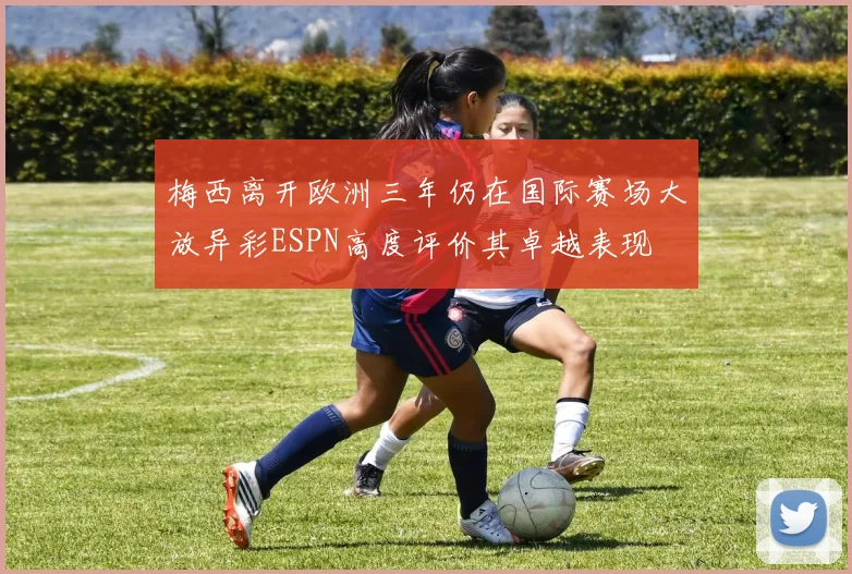 梅西离开欧洲三年仍在国际赛场大放异彩ESPN高度评价其卓越表现
