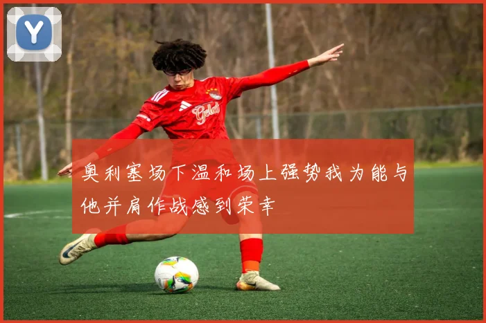 奥利塞场下温和场上强势我为能与他并肩作战感到荣幸