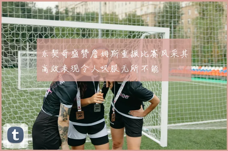 东契奇盛赞詹姆斯重振比赛风采其高效表现令人叹服无所不能