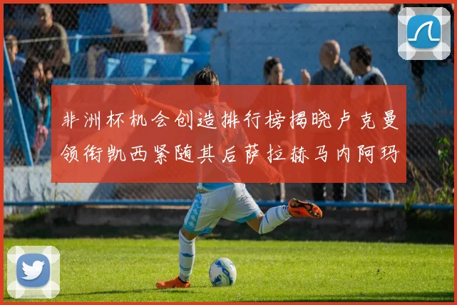 非洲杯机会创造排行榜揭晓卢克曼领衔凯西紧随其后萨拉赫马内阿玛德跻身前五