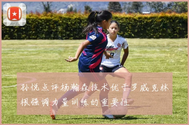 孙悦点评杨瀚森技术优于罗威克林根强调力量训练的重要性