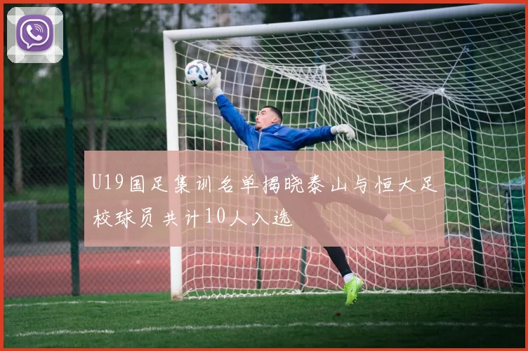 U19国足集训名单揭晓泰山与恒大足校球员共计10人入选