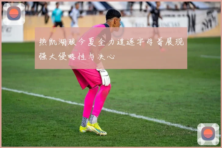 热凯湖狼今夏全力追逐字母哥展现强大侵略性与决心