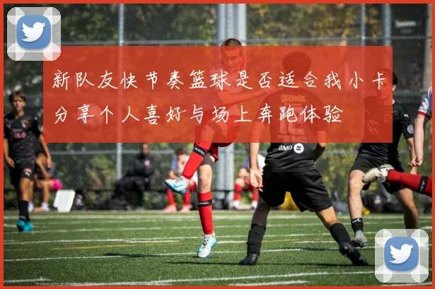 新队友快节奏篮球是否适合我小卡分享个人喜好与场上奔跑体验