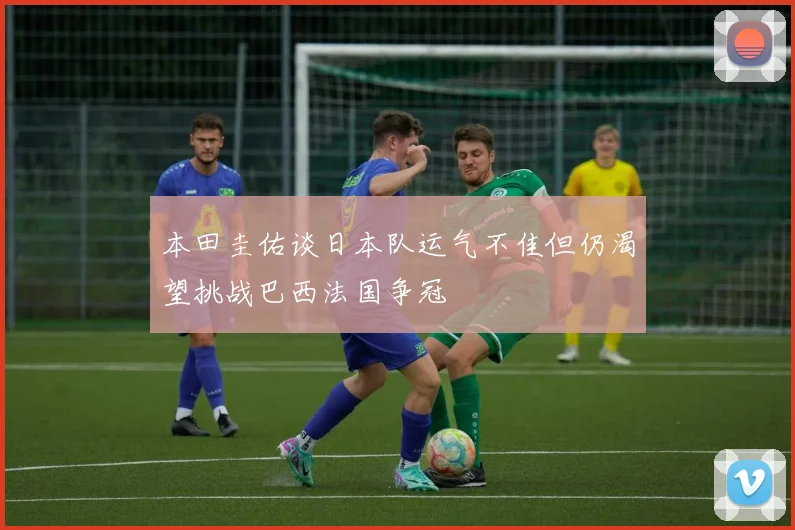 本田圭佑谈日本队运气不佳但仍渴望挑战巴西法国争冠