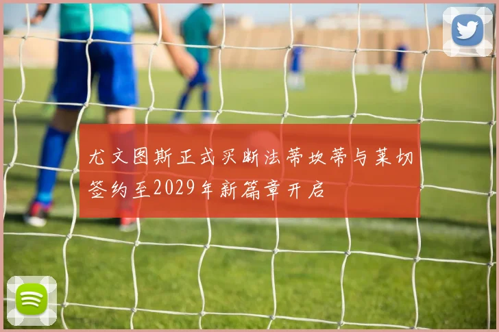 尤文图斯正式买断法蒂坎蒂与莱切签约至2029年新篇章开启