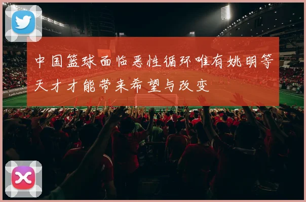 中国篮球面临恶性循环唯有姚明等天才才能带来希望与改变